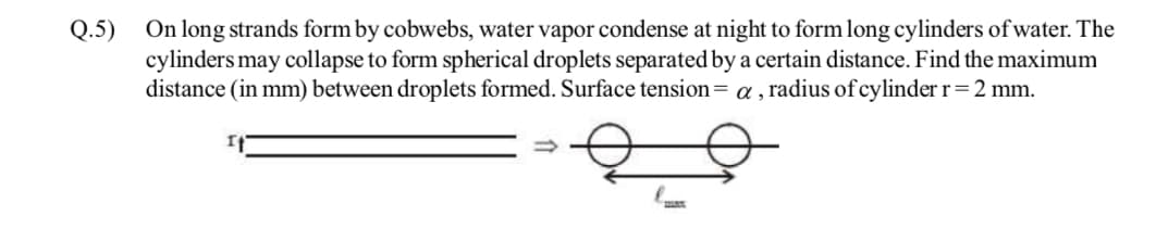 Q.5)
On long strands form by cobwebs, water vapor condense at night to form long cylinders of water. The
cylinders may collapse to form spherical droplets separated by a certain distance. Find the maximum
distance (in mm) between droplets formed. Surface tension= α, radius of cylinder r = 2 mm.
I