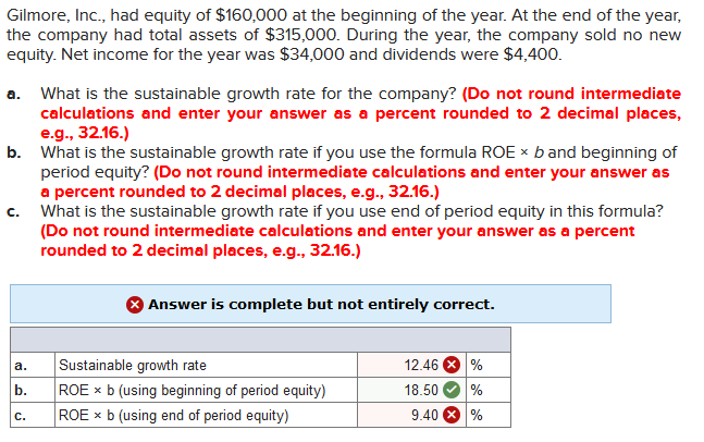 Gilmore, Inc., had equity of $160,000 at the beginning of the year. At the end of the year,
the company had total assets of $315,000. During the year, the company sold no new
equity. Net income for the year was $34,000 and dividends were $4,400.
What is the sustainable growth rate for the company? (Do not round intermediate
calculations and enter your answer as a percent rounded to 2 decimal places,
e.g., 32.16.)
b. What is the sustainable growth rate if you use the formula ROE x b and beginning of
period equity? (Do not round intermediate calculations and enter your answer as
a percent rounded to 2 decimal places, e.g., 32.16.)
What is the sustainable growth rate if you use end of period equity in this formula?
(Do not round intermediate calculations and enter your answer as a percent
rounded to 2 decimal places, e.g., 32.16.)
a.
C.
Answer is complete but not entirely correct.
12.46 8 %
Sustainable growth rate
ROE x b (using beginning of period equity)
ROE x b (using end of period equity)
a.
b.
18.50
9.40 8 %
C.
