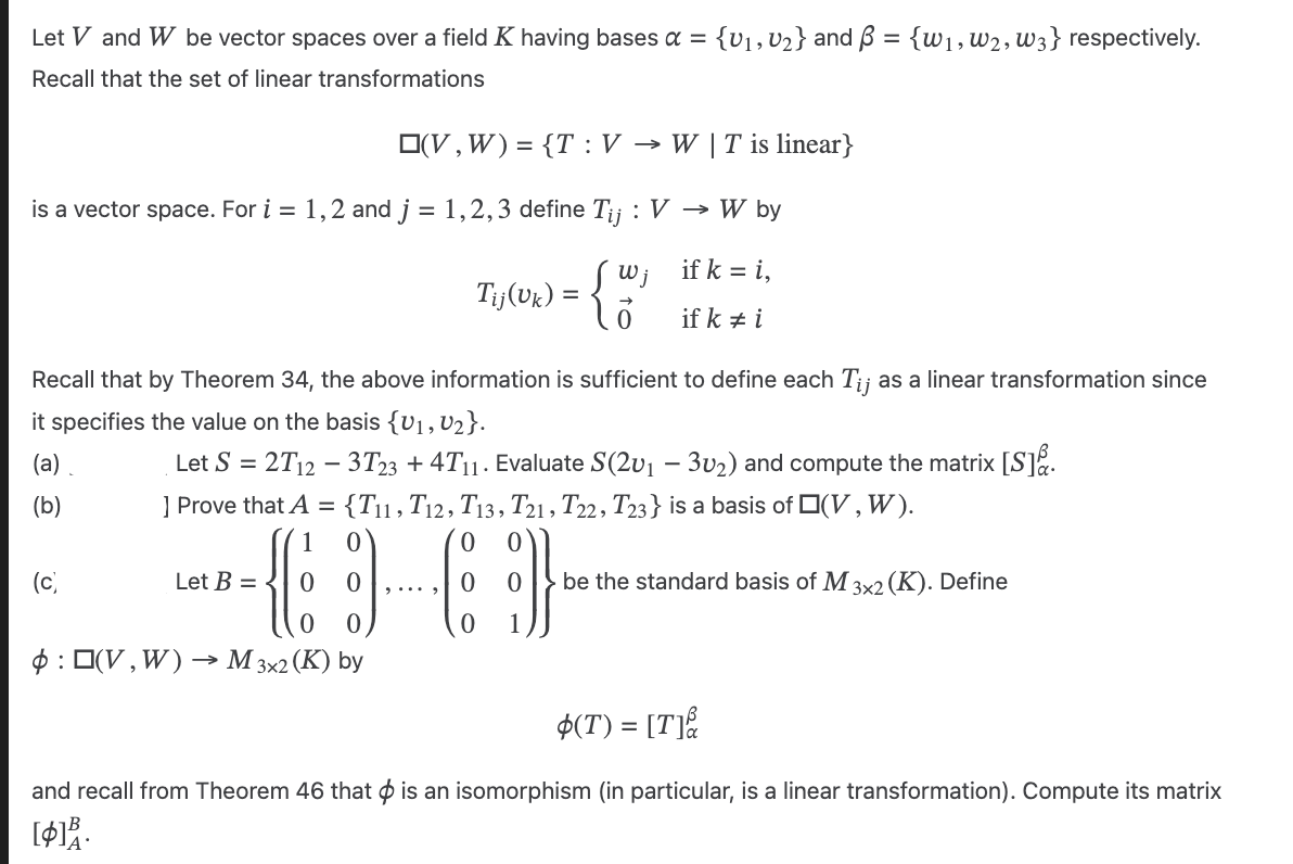 Let V and W be vector spaces over a field K having bases α = {V₁, V₂} and B = {w₁, W2, W3} respectively.
Recall that the set of linear transformations
(V, W) = {T: V → W | T is linear}
is a vector space. For i = 1,2 and j = 1,2,3 define Tij : V → W by
if k = i,
Tij (Uk) = { W ₁ if k i
Recall that by Theorem 34, the above information is sufficient to define each Tij as a linear transformation since
it specifies the value on the basis {V₁, V₂}.
(a)
Let S = 2T12 - 3T23 + 4T₁1. Evaluate S(2v₁ - 30₂) and compute the matrix [S].
(b)
(c)
] Prove that A = {T11, T12, T13, T21, T22, T23} is a basis of (V, W).
0
(36)
0 1
Let B =
0
:(V, W). → M 3x2 (K) by
0 be the standard basis of M 3x2 (K). Define
$(T) = [T]
and recall from Theorem 46 that is an isomorphism (in particular, is a linear transformation). Compute its matrix
[$13.