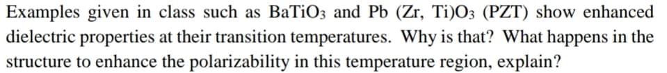 Examples given in class such as BaTiO3 and Pb (Zr, Ti)O3 (PZT) show enhanced
dielectric properties at their transition temperatures. Why is that? What happens in the
structure to enhance the polarizability in this temperature region, explain?