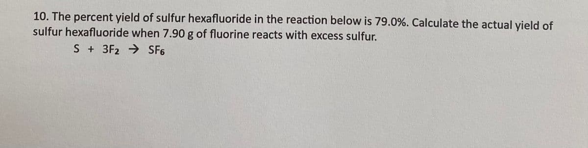 10. The percent yield of sulfur hexafluoride in the reaction below is 79.0%. Calculate the actual yield of
sulfur hexafluoride when 7.90 g of fluorine reacts with excess sulfur.
S+ 3F2 → SF6