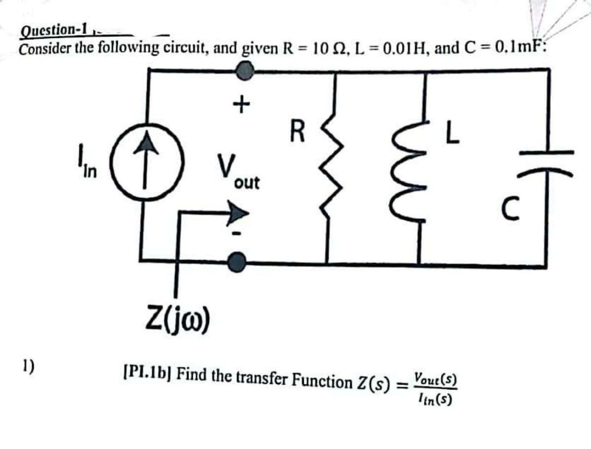 Question-1,
Consider the following circuit, and given R = 102, L= 0.01H, and C = 0.1mF:
1)
In
Z(jw)
+
V
out
R
[PI.1b] Find the transfer Function Z (s)
=
Vout(s)
Iin (s)