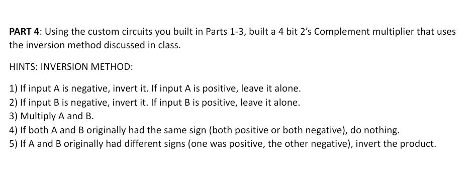 PART 4: Using the custom circuits you built in Parts 1-3, built a 4 bit 2's Complement multiplier that uses
the inversion method discussed in class.
HINTS: INVERSION METHOD:
1) If input A is negative, invert it. If input A is positive, leave it alone.
2) If input B is negative, invert it. If input B is positive, leave it alone.
3) Multiply A and B.
4) If both A and B originally had the same sign (both positive or both negative), do nothing.
5) If A and B originally had different signs (one was positive, the other negative), invert the product.
