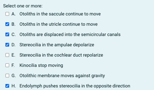 Select one or more:
O A. Otoliths in the saccule continue to move
V B. Otoliths in the utricle continue to move
V C. Otoliths are displaced into the semicircular canals
V D. Stereocilia in the ampulae depolarize
E. Stereocilia in the cochlear duct repolarize
F. Kinocilia stop moving
O G. Otolithic membrane moves against gravity
O H. Endolymph pushes stereocilia in the opposite direction
