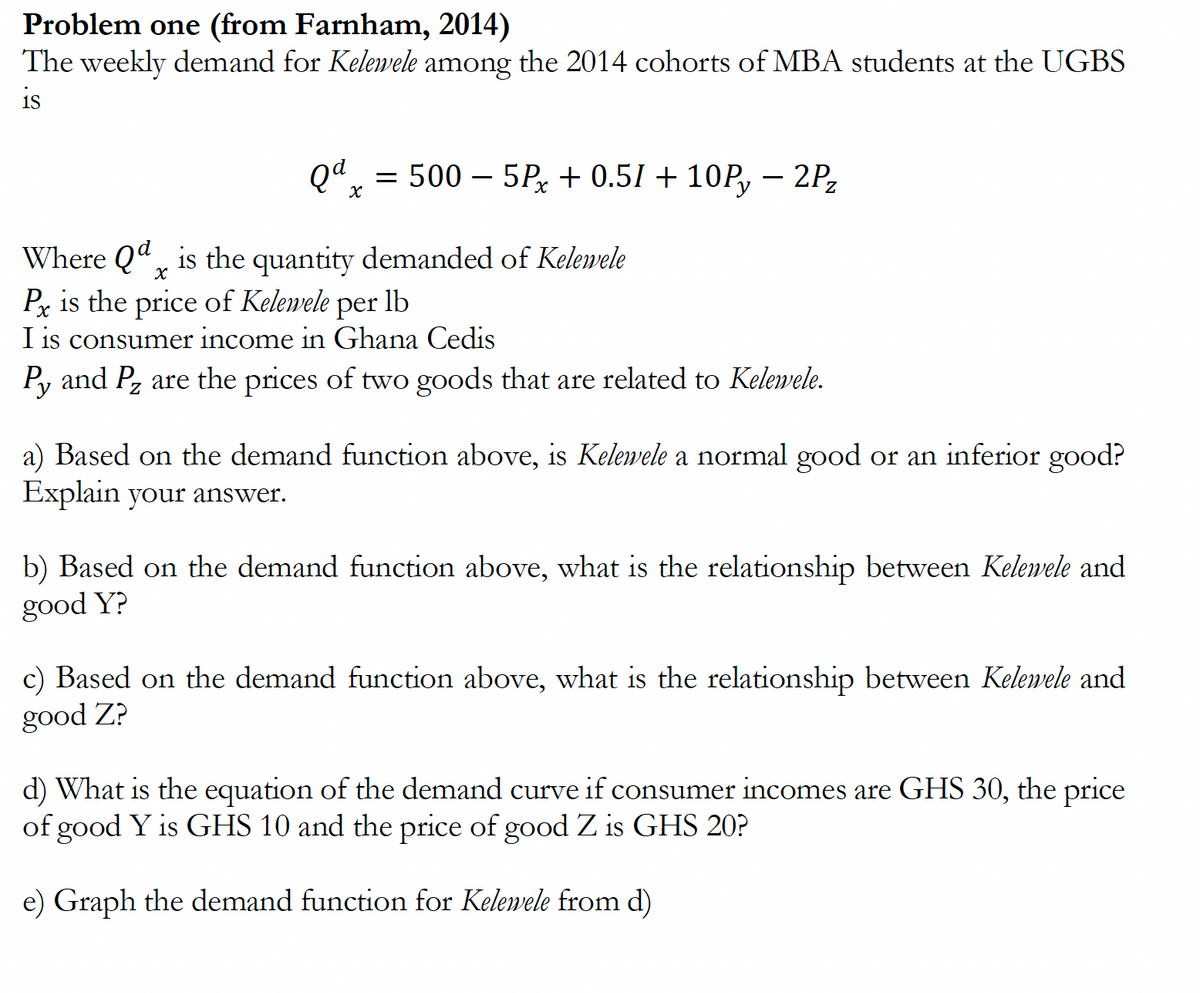 Problem one (from Farnham, 2014)
The weekly demand for Kelewele among the 2014 cohorts of MBA students at the UGBS
is
Qd = 500-5Px +0.51 +10P, 2P₂
X
Where Qd is the quantity demanded of Kelewele
Х
Px is the price of Kelemele per lb
I is consumer income in Ghana Cedis
Py and P₂ are the prices of two goods that are related to Kelewele.
a) Based on the demand function above, is Kelewele a normal good or an inferior good?
Explain your answer.
b) Based on the demand function above, what is the relationship between Kelewele and
good Y?
c) Based on the demand function above, what is the relationship between Kelewele and
good Z?
d) What is the equation of the demand curve if consumer incomes are GHS 30, the price
of good Y is GHS 10 and the price of good Z is GHS 20?
e) Graph the demand function for Kelemele from d)