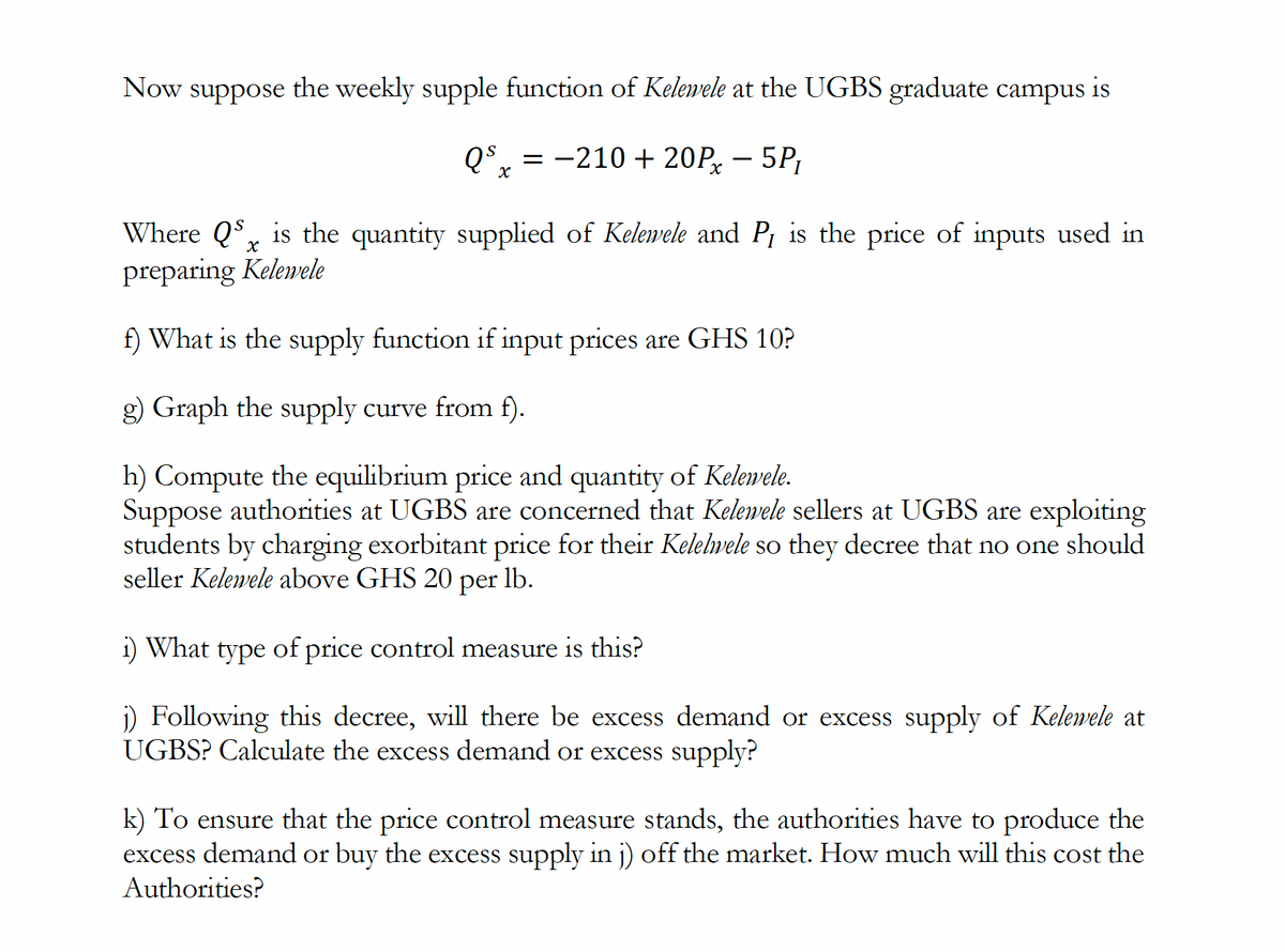 Now suppose the weekly supple function of Kelewele at the UGBS graduate campus is
QS-210 + 20P - 5P₁
X
X
Where QS is the quantity supplied of Kelewele and P₁ is the price of inputs used in
preparing Kelewele
f) What is the supply function if input prices are GHS 10?
g) Graph the supply curve from f).
h) Compute the equilibrium price and quantity of Kelewele.
Suppose authorities at UGBS are concerned that Kelewele sellers at UGBS are exploiting
students by charging exorbitant price for their Kelelwele so they decree that no one should
seller Kelewele above GHS 20 per lb.
i) What type of price control measure is this?
j) Following this decree, will there be excess demand or excess supply of Kelewele at
UGBS? Calculate the excess demand or excess supply?
k) To ensure that the price control measure stands, the authorities have to produce the
excess demand or buy the excess supply in j) off the market. How much will this cost the
Authorities?