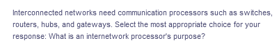 Interconnected networks need communication processors such as switches,
routers, hubs, and gateways. Select the most appropriate choice for your
response: What is an internetwork processor's purpose?
