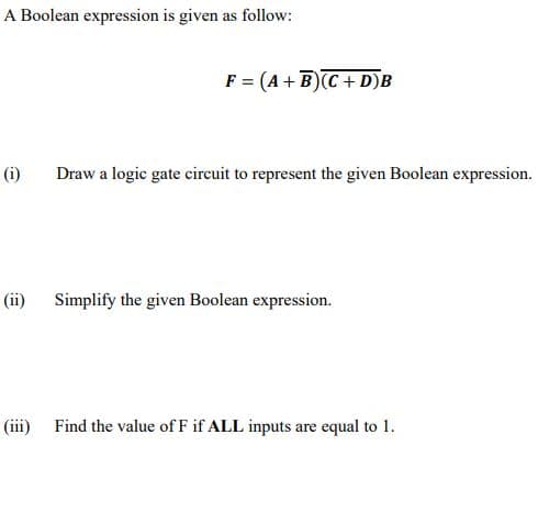 A Boolean expression is given as follow:
F = (A+ B)C+ D)B
(i)
Draw a logic gate circuit to represent the given Boolean expression.
(ii)
Simplify the given Boolean expression.
(iii) Find the value of F if ALL inputs are equal to 1.
