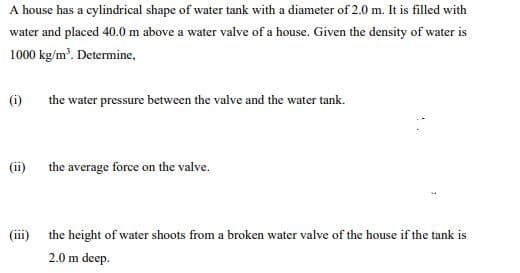 A house has a cylindrical shape of water tank with a diameter of 2.0 m. It is filled with
water and placed 40.0 m above a water valve of a house. Given the density of water is
1000 kg/m'. Determine,
(i)
the water pressure between the valve and the water tank.
(ii)
the average force on the valve.
(iii)
the height of water shoots from a broken water valve of the house if the tank is
2.0 m deep.
