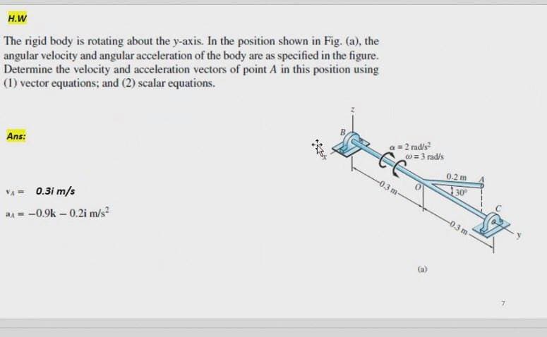 The rigid body is rotating about the y-axis. In the position shown in Fig. (a), the
angular velocity and angular acceleration of the body are as specified in the figure.
Determine the velocity and acceleration vectors of point A in this position using
(1) vector equations; and (2) scalar equations.
H.W
2 rad/s
w= 3 rad/s
Ans:
0.2 m
-0.3 m
30
-0.3 m
VA = 0.3i m/s
a = -0.9k – 0.2i m/s
(a)
