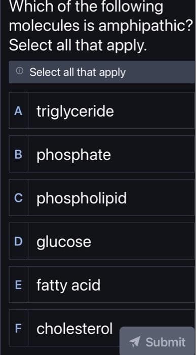 Which of the following
molecules is amphipathic?
Select all that apply.
Select all that apply
A triglyceride
B phosphate
C phospholipid
D glucose
E fatty acid
F cholesterol
Submit