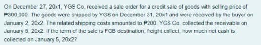 On December 27, 20x1, YGS Co. received a sale order for a credit sale of goods with selling price of
P300,000. The goods were shipped by YGS on December 31, 20x1 and were received by the buyer on
January 2, 20x2. The related shipping costs amounted to P200. YGS Co. collected the receivable on
January 5, 20x2. If the term of the sale is FOB destination, freight collect, how much net cash is
collected on January 5, 20x27
