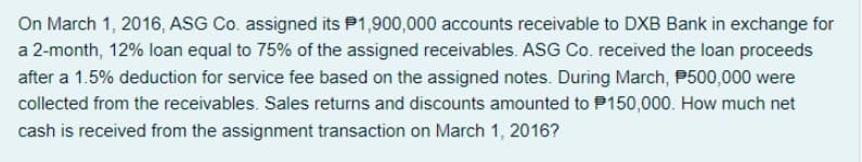 On March 1, 2016, ASG Co. assigned its P1,900,000 accounts receivable to DXB Bank in exchange for
a 2-month, 12% loan equal to 75% of the assigned receivables. ASG Co. received the loan proceeds
after a 1.5% deduction for service fee based on the assigned notes. During March, P500,000 were
collected from the receivables. Sales returns and discounts amounted to P150,000. How much net
cash is received from the assignment transaction on March 1, 2016?
