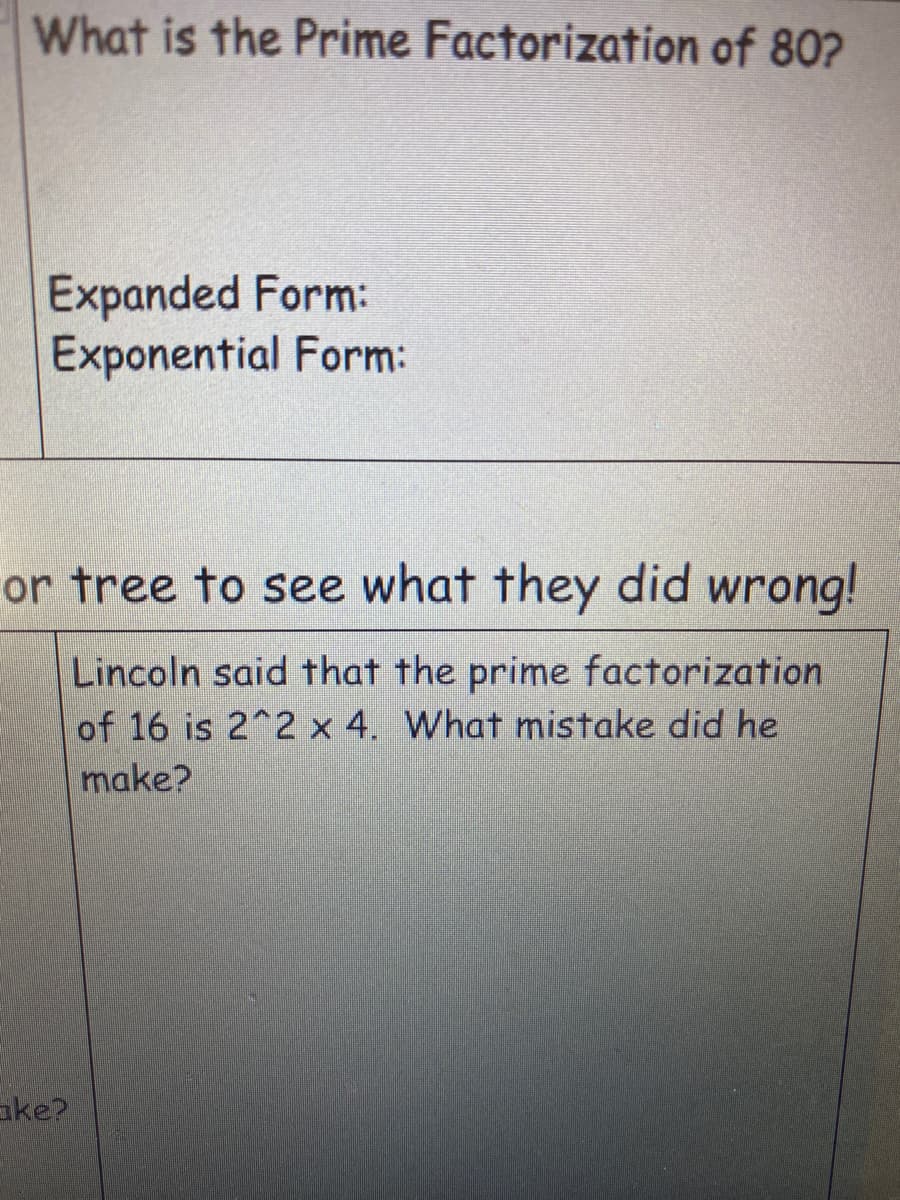 What is the Prime Factorization of 80?
Expanded Form:
Exponential Form:
or tree to see what they did wrong!
Lincoln said that the prime factorization
of 16 is 2^2 x 4. What mistake did he
make?
ake?
