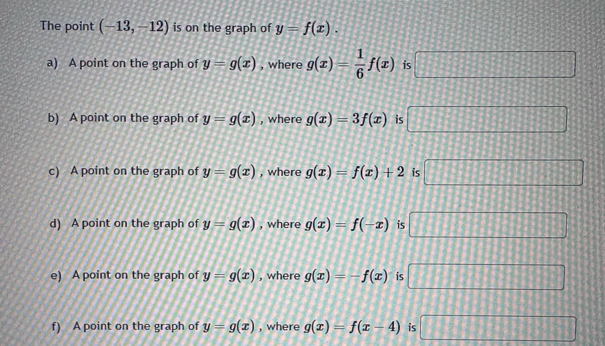 The point (-13, -12) is on the graph of y = f(x).
a) A point on the graph of y = g(z), where g(z) — — ƒ(x) is
b) A point on the graph of y = g(x), where g(x) = 3f(x) is
c) A point on the graph of y = g(x), where g(x) = f(x) + 2 is
d) A point on the graph of y = g(x), where g(x) = f(-x) is
e) A point on the graph of y = g(x), where g(x) = − f(x) is
f) A point on the graph of y = g(x), where g(x) = f(x-4) is