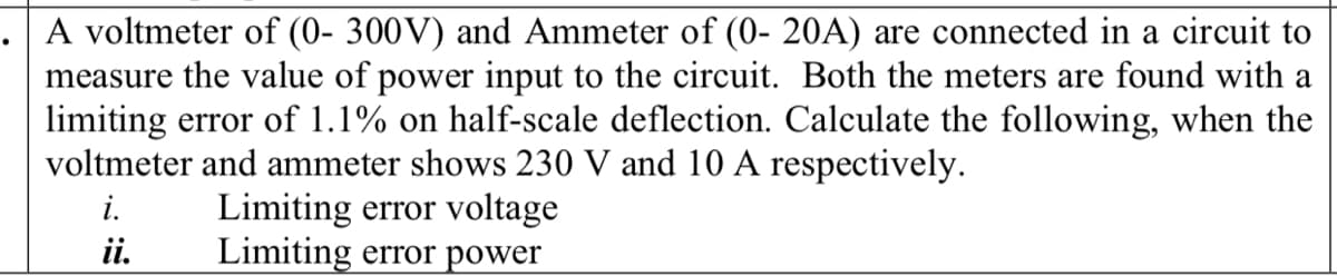 A voltmeter of (0- 300V) and Ammeter of (0- 20A) are connected in a circuit to
measure the value of power input to the circuit. Both the meters are found with a
limiting error of 1.1% on half-scale deflection. Calculate the following, when the
voltmeter and ammeter shows 230 V and 10 A respectively.
Limiting error voltage
Limiting error power
i.
ii.
