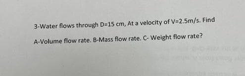 3-Water flows through D=15 cm, At a velocity of V=2.5m/s. Find
A-Volume flow rate. B-Mass flow rate. C- Weight flow rate?
