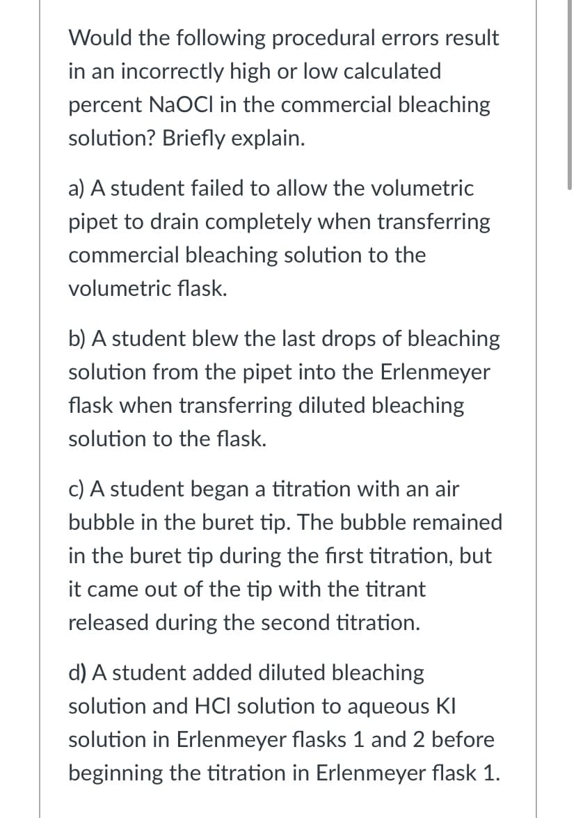 Would the following procedural errors result
in an incorrectly high or low calculated
percent NaOCI in the commercial bleaching
solution? Briefly explain.
a) A student failed to allow the volumetric
pipet to drain completely when transferring
commercial bleaching solution to the
volumetric flask.
b) A student blew the last drops of bleaching
solution from the pipet into the Erlenmeyer
flask when transferring diluted bleaching
solution to the flask.
c) A student began a titration with an air
bubble in the buret tip. The bubble remained
in the buret tip during the first titration, but
it came out of the tip with the titrant
released during the second titration.
d) A student added diluted bleaching
solution and HCI solution to aqueous KI
solution in Erlenmeyer flasks 1 and 2 before
beginning the titration in Erlenmeyer flask 1.
