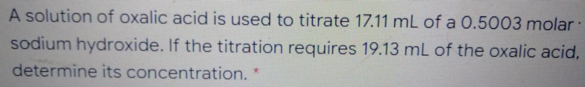 A solution of oxalic acid is used to titrate 17.11 mL of a 0.5003 molar
sodium hydroxide. If the titration requires 19.13 mL of the oxalic acid,
determine its concentration.
