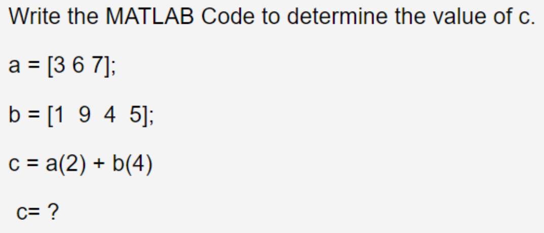 Write the MATLAB Code to determine the value of c.
a = [3 6 7];
b = [1 9 4 5];
c = a(2) + b(4)
c= ?
