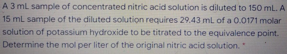 A 3 mL sample of concentrated nitric acid solution is diluted to 150 mL. A
15 mL sample of the diluted solution requires 29.43 mL of a 0.0171 molar
solution of potassium hydroxide to be titrated to the equivalence point.
Determine the mol per liter of the original nitric acid solution.
