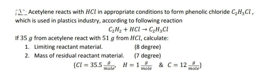 Acetylene reacts with HCl in appropriate conditions to form phenolic chloride C₂H3Cl,
which is used in plastics industry, according to following reaction
C₂H₂ + HCl → C₂H₂Cl
If 35 g from acetylene react with 51 g from HCl, calculate:
1. Limiting reactant material.
(8 degree)
2. Mass of residual reactant material.
(7 degree)
{CI= = 35.5 9
mole'
H = 1
9
mole
& C = 12}
mole