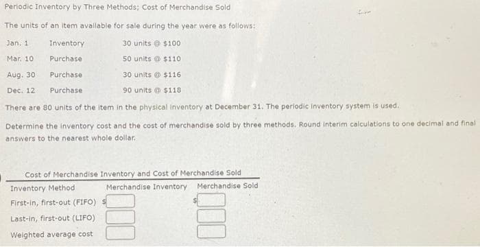 Periodic Inventory by Three Methods; Cost of Merchandise Sold
Live
The units of an item available for sale during the year were as follows:
Jan. 1
30 units @ $100
Inventory
Purchase
Mar. 10.
50 units $110
Aug. 30
Purchase
30 units@ $116
Dec. 12
Purchase
90 units @ $118
There are 80 units of the item in the physical inventory at December 31. The periodic inventory system is used.
Determine the inventory cost and the cost of merchandise sold by three methods. Round interim calculations to one decimal and final
answers to the nearest whole dollar.
Cost of Merchandise Inventory and Cost of Merchandise Sold
Inventory Method
Merchandise Inventory Merchandise Sold
First-in, first-out (FIFO)
Last-in, first-out (LIFO)
Weighted average cost