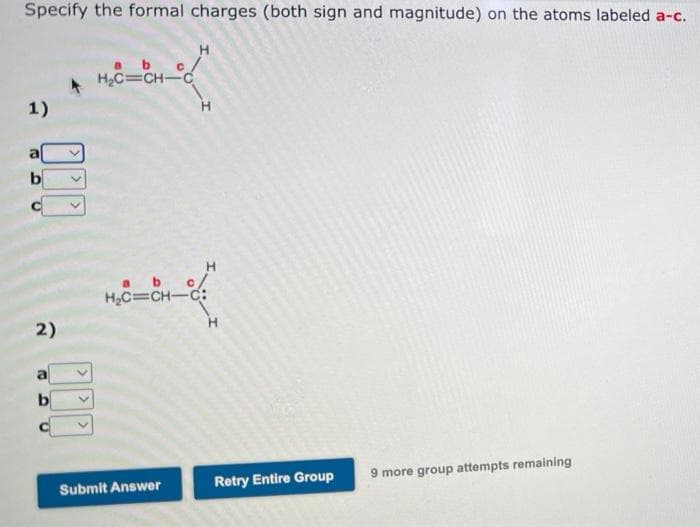 Specify the formal charges (both sign and magnitude) on the atoms labeled a-c.
H₂C=CH-C
1)
DI
b
2)
b
C
9 more group attempts remaining
H
abc/
H₂C=CH-C:
Submit Answer
Retry Entire Group
