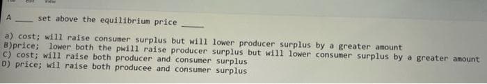 View
A
set above the equilibrium price.
a) cost; will raise consumer surplus but will lower producer surplus by a greater amount
B)price;
lower both the pwill raise producer surplus but will lower consumer surplus by a greater amount
C) cost; will raise both producer and consumer surplus
D) price; wil raise both producee and consumer surplus