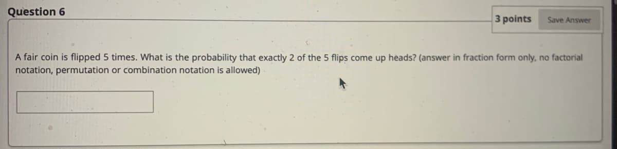 Question 6
3 points
Save Answer
A fair coin is flipped 5 times. What is the probability that exactly 2 of the 5 flips come up heads? (answer in fraction form only, no factorial
notation, permutation or combination notation is allowed)
