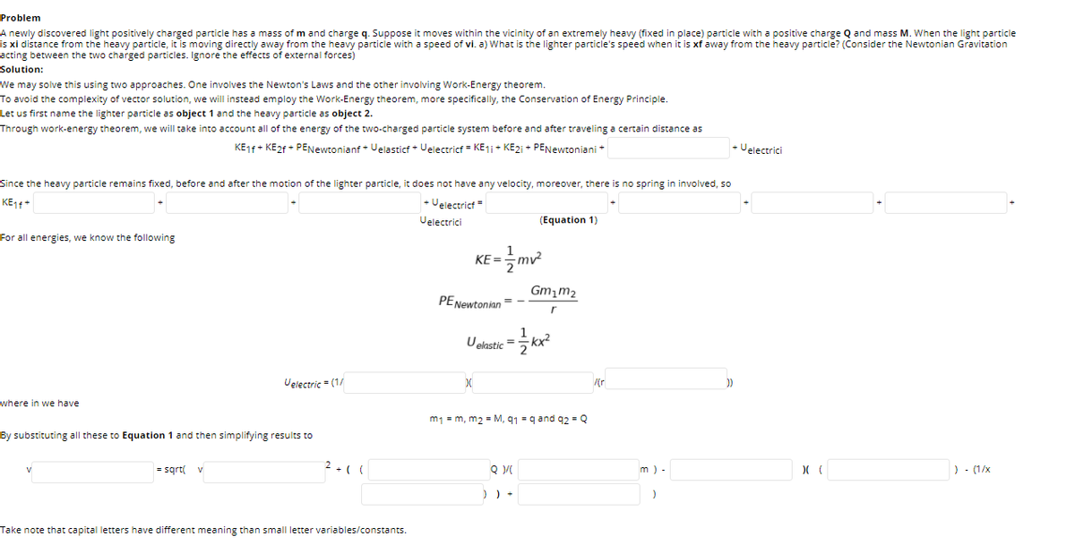 Problem
A newly discovered light positively charged particle has a mass of m and charge q. Suppose it moves within the vicinity of an extremely heavy (fixed in place) particle with a positive charge Q and mass M. When the light particle
is xi distance from the heavy particle, it is moving directly away from the heavy particle with a speed of vi. a) What is the lighter particle's speed when it is xf away from the heavy particle? (Consider the Newtonian Gravitation
acting between the two charged particles. Ignore the effects of external forces)
Solution:
We may solve this using two approaches. One involves the Newton's Laws and the other involving Work-Energy theorem.
To avoid the complexity of vector solution, we will instead employ the Work-Energy theorem, more specifically, the Conservation of Energy Principle.
Let us first name the lighter particle as object 1 and the heavy particle as object 2.
Through work-energy theorem, we will take into account all of the energy of the two-charged particle system before and after traveling a certain distance as
KE1f + KE2F + PENewtonianf + Velasticf + Velectricf = KE1 + KE2i + PENewtoniani +
- Uelectrici
Since the heavy particle remains fixed, before and after the motion of the lighter particle, it does not have any velocity, moreover, there is no spring in involved, so
KE11*
+ Uelectricf =
Uelectrici
(Equation 1)
For all energies, we know the following
KE =
Gm,m2
PENewtonion = -
1
Uelastic =
-kx²
Uelectric = (1/
where in we have
m1 = m, m2 = M, q1 = q and 92 = Q
By substituting all these to Equation 1 and then simplifying results to
= sqrt(
2 +( (
Q
m ) -
) - (1/x
) ) +
Take note that capital letters have different meaning than small letter variables/constants.
