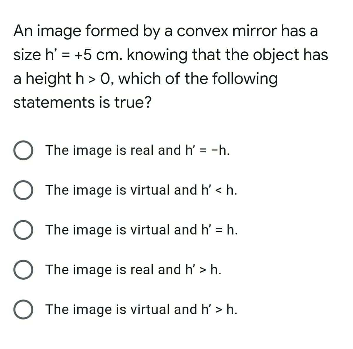 An image formed by a convex mirror has a
size h' = +5 cm. knowing that the object has
a height h > 0, which of the following
statements is true?
O The image is real and h' = -h.
%3D
O The image is virtual and h' < h.
O The image is virtual and h' = h.
%3D
O The image is real and h' > h.
O The image is virtual and h' > h.
