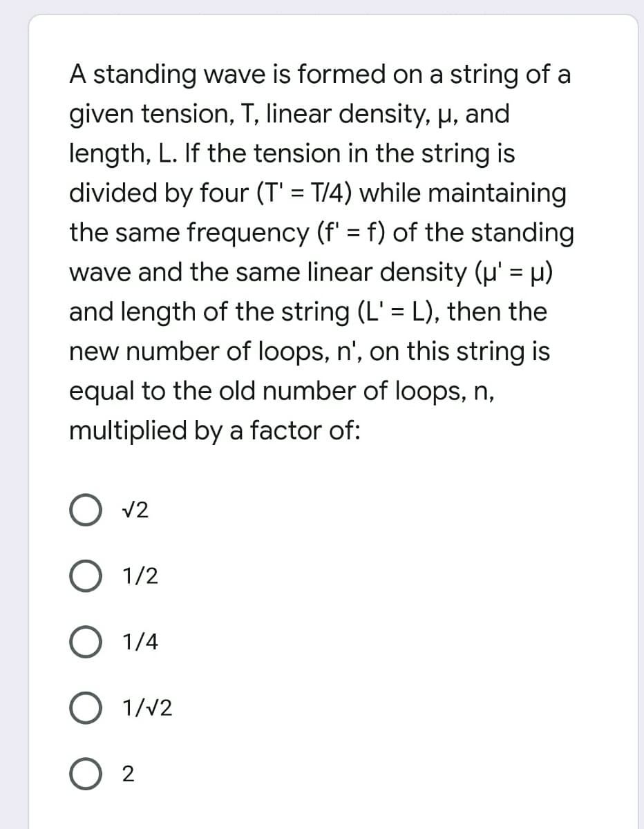 A standing wave is formed on a string of a
given tension, T, linear density, µ, and
length, L. If the tension in the string is
divided by four (T' = T/4) while maintaining
the same frequency (f' = f) of the standing
wave and the same linear density (u' = µ)
and length of the string (L' = L), then the
new number of loops, n', on this string is
equal to the old number of loops, n,
multiplied by a factor of:
V2
1/2
1/4
1/V2
