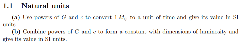1.1 Natural units
(a) Use powers of G and c to convert 1 Mo to a unit of time and give its value in SI
units.
(b) Combine powers of G and c to form a constant with dimensions of luminosity and
give its value in SI units.