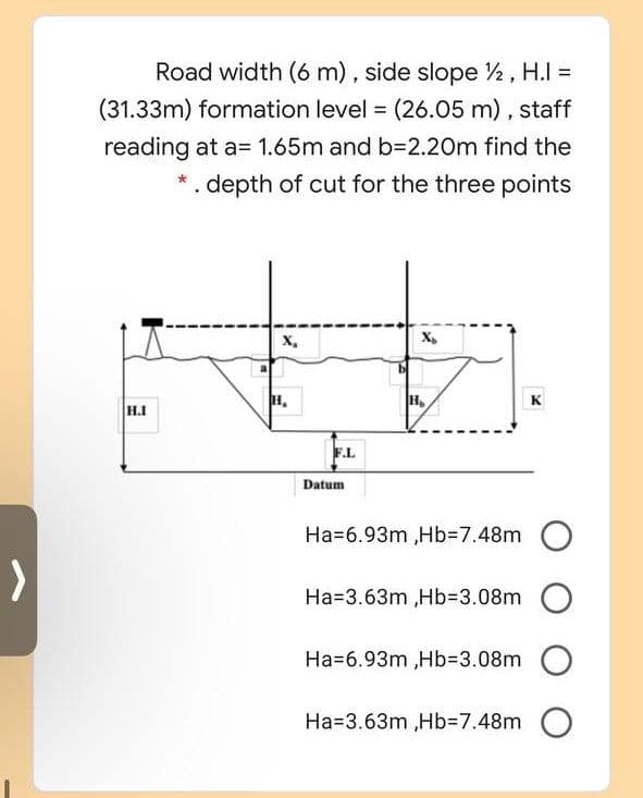 Road width (6 m) , side slope 2, H.I =
(31.33m) formation level = (26.05 m), staff
reading at a= 1.65m and b=2.20m find the
.depth of cut for the three points
x,
X,
H,
H,
K
H.I
F.L
Datum
Ha=6.93m ,Hb%3D7.48m
Ha=3.63m ,Hb%3D3.08m
Ha=6.93m ,HB3D3.08m
Ha=3.63m ,Hb%3D7.48m
