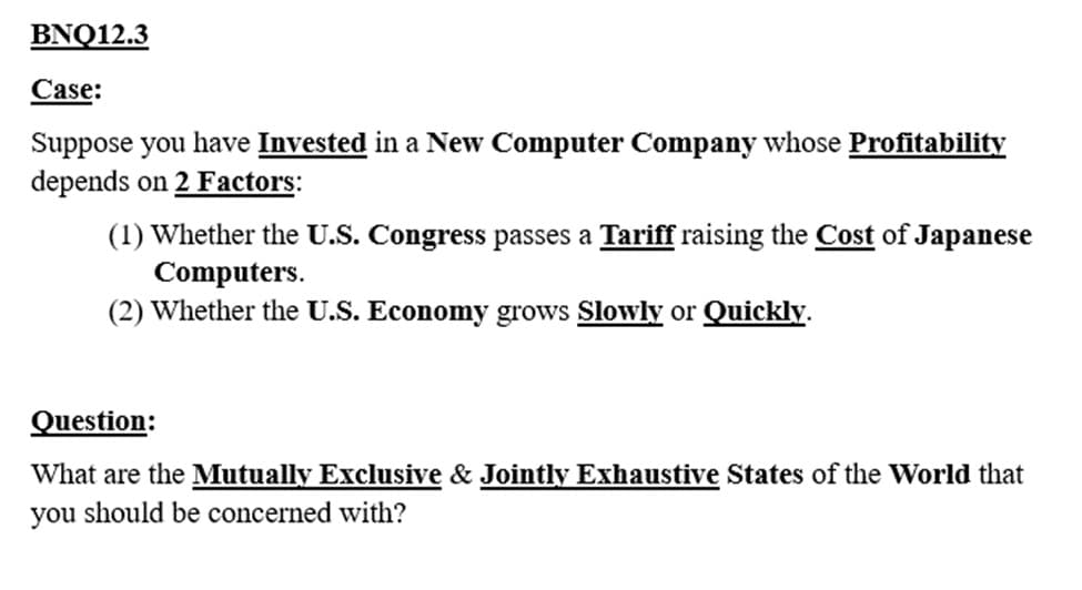 BNQ12.3
Case:
Suppose you have Invested in a New Computer Company whose Profitability
depends on 2 Factors:
(1) Whether the U.S. Congress passes a Tariff raising the Cost of Japanese
Computers.
(2) Whether the U.S. Economy grows Slowly or Quickly.
Question:
What are the Mutually Exclusive & Jointly Exhaustive States of the World that
you should be concerned with?