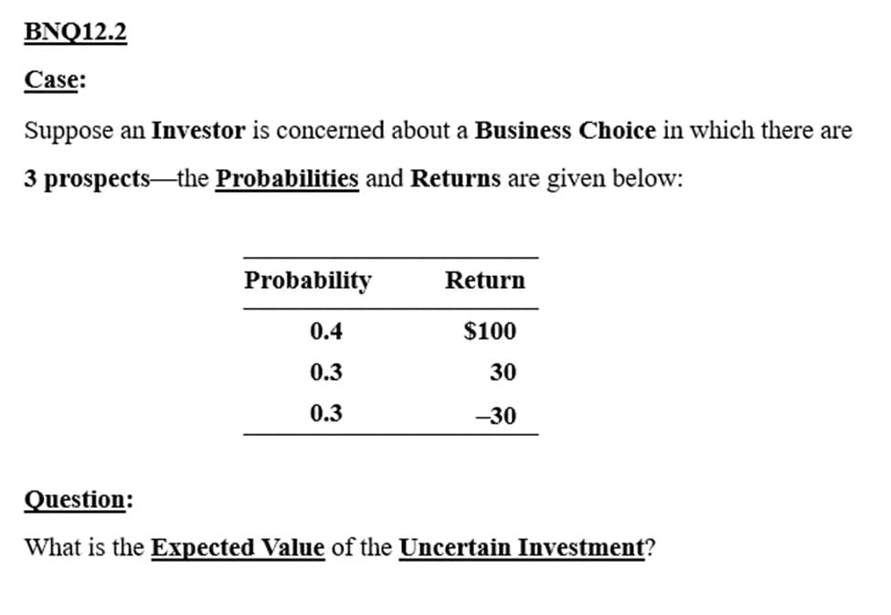 BNQ12.2
Case:
Suppose an Investor is concerned about a Business Choice in which there are
3 prospects the Probabilities and Returns are given below:
Probability
0.4
0.3
0.3
Return
$100
30
-30
Question:
What is the Expected Value of the Uncertain Investment?
