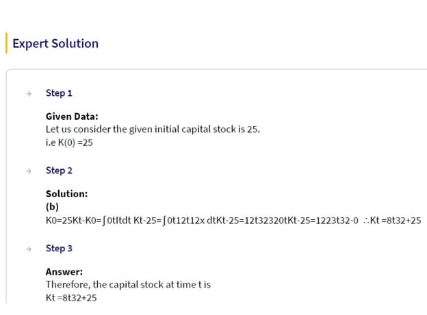 Expert Solution
Step 1
Given Data:
Let us consider the given initial capital stock is 25.
i.e K(0) =25
Step 2
Solution:
(b)
K0-25Kt-Ko=fotltdt Kt-25-fot12t12x dtKt-25-12t32320tKt-25-1223t32-0 Kt=8t32+25
Step 3
Answer:
Therefore, the capital stock at time t is
Kt=8t32+25