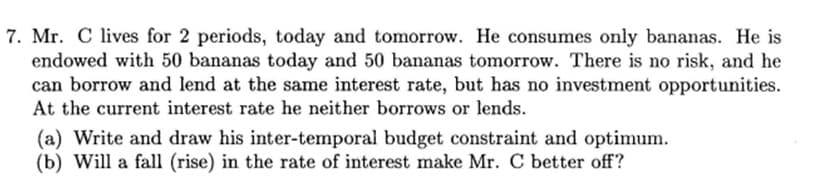 7. Mr. C lives for 2 periods, today and tomorrow. He consumes only bananas. He is
endowed with 50 bananas today and 50 bananas tomorrow. There is no risk, and he
can borrow and lend at the same interest rate, but has no investment opportunities.
At the current interest rate he neither borrows or lends.
(a) Write and draw his inter-temporal budget constraint and optimum.
(b) Will a fall (rise) in the rate of interest make Mr. C better off?