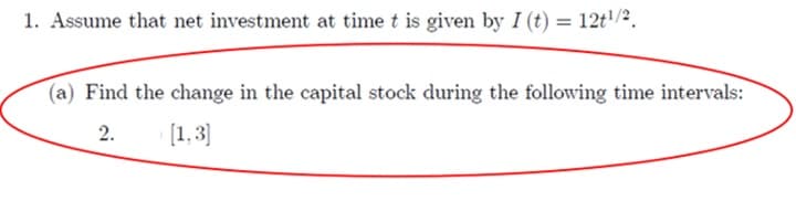 1. Assume that net investment at time t is given by I (t) = 12t¹/2.
(a) Find the change in the capital stock during the following time intervals:
2.
[1,3]
