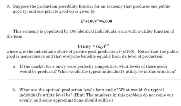 3. Suppose the production possibility frontier for an economy that produces one public
good (y) and one private good (x) is given by
x*+100y =5,000
This economy is populated by 100 identical individuals, each with a utility function of
the form
Utility = (x,y)2
where x,is the individual's share of private good production (=x/100). Notice that the public
good is nonexclusive and that everyone benefits equally from its level of production.
a. If the market for x and y were perfectly competitive, what levels of those goods
would be produced? What would the typical individual's utility be in this situation?
b. What are the optimal production levels for x and y? What would the typical
individual's utility level be? (Hint: The numbers in this problem do not come out
evenly, and some approximations should suffice.)

