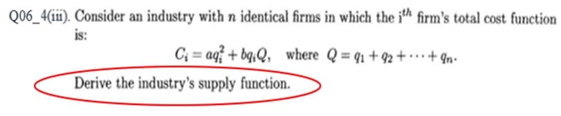 Q06_4(iii). Consider an industry with n identical firms in which the ith firm's total cost function
is:
C₁= aq+bqQ, where Q=9₁ +92 +
+9n.
Derive the industry's supply function.