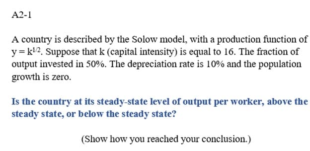 A2-1
A country is described by the Solow model, with a production function of
y = k¹2. Suppose that k (capital intensity) is equal to 16. The fraction of
output invested in 50%. The depreciation rate is 10% and the population
growth is zero.
Is the country at its steady-state level of output per worker, above the
steady state, or below the steady state?
(Show how you reached your conclusion.)