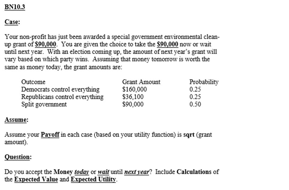BN10.3
Case:
Your non-profit has just been awarded a special government environmental clean-
up grant of $90,000. You are given the choice to take the $90,000 now or wait
until next year. With an election coming up, the amount of next year's grant will
vary based on which party wins. Assuming that money tomorrow is worth the
same as money today, the grant amounts are:
Outcome
Democrats control everything
Republicans control everything
Split government
Assume:
Grant Amount
$160,000
$36,100
$90,000
Probability
0.25
0.25
0.50
Assume your Payoff in each case (based on your utility function) is sqrt (grant
amount).
Question:
Do you accept the Money today or wait until next year? Include Calculations of
the Expected Value and Expected Utility.