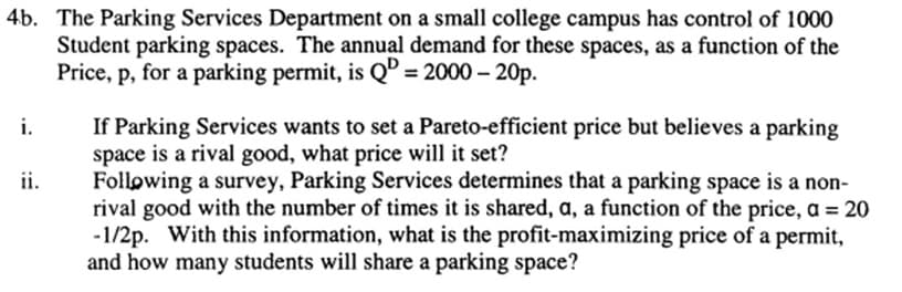 4b. The Parking Services Department on a small college campus has control of 1000
Student parking spaces. The annual demand for these spaces, as a function of the
Price, p, for a parking permit, is QD = 2000 - 20p.
i.
If Parking Services wants to set a Pareto-efficient price but believes a parking
space is a rival good, what price will it set?
ii.
Following a survey, Parking Services determines that a parking space is a non-
rival good with the number of times it is shared, a, a function of the price, a = 20
-1/2p. With this information, what is the profit-maximizing price of a permit,
and how many students will share a parking space?
