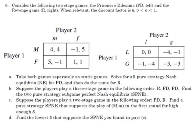 6. Consider the following two stage games, the Prisoner's Dilemma (PD, left) and the
Revenge game (R, right). When relevant, the discount factor is 8, 0 < 8 < 1.
Player 2
f
Player 2
m
-1, 5
M
Player 1
F
4, 4
L
0, 0
-4, –1
1, 1
Player 1
G
5, -1
-1, -4
-3, –3
a. Take both games separately as static games. Solve for all pure strategy Nash
equilibria (NE) for PD, and then do the same for R.
b. Suppose the players play a three-stage game in the following order: R, PD, PD. Find
the two pure strategy subgame perfect Nash equilibria (SPNE).
c. Suppose the players play a two-stage game in the following order: PD, R. Find a
pure strategy SPNE that supports the play of (M,m) in the first round for high
enough 8.
d. Find the lowest 8 that supports the SPNE you found in part (c).
