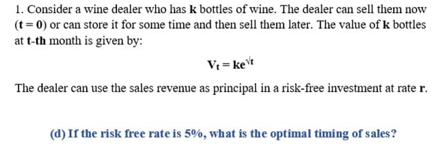 1. Consider a wine dealer who has k bottles of wine. The dealer can sell them now
(t = 0) or can store it for some time and then sell them later. The value of k bottles
at t-th month is given by:
Vt = ket
The dealer can use the sales revenue as principal in a risk-free investment at rate r.
(d) If the risk free rate is 5%, what is the optimal timing of sales?