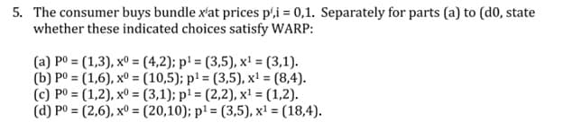 5. The consumer buys bundle x'at prices p',i = 0,1. Separately for parts (a) to (d0, state
whether these indicated choices satisfy WARP:
(a) po = (1,3), x° = (4,2); p' = (3,5), x! = (3,1).
(b) P0 = (1,6), xº = (10,5); p' = (3,5), x' = (8,4).
(c) P0 = (1,2), xº = (3,1); p' = (2,2), x' = (1,2).
(d) P0 = (2,6), xº = (20,10); pl = (3,5), x' = (18,4).
%3D
%3!
