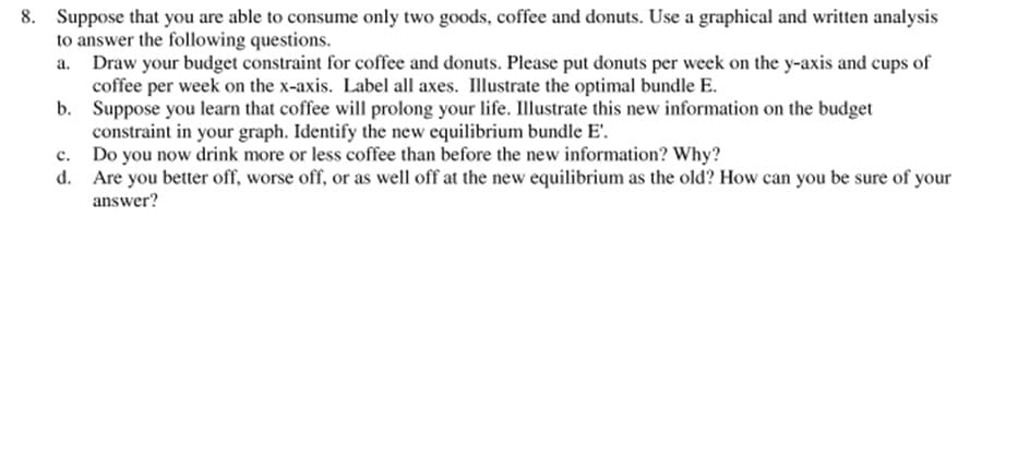 8. Suppose that you are able to consume only two goods, coffee and donuts. Use a graphical and written analysis
to answer the following questions.
Draw your budget constraint for coffee and donuts. Please put donuts per week on the y-axis and cups of
coffee per week on the x-axis. Label all axes. Illustrate the optimal bundle E.
b. Suppose you learn that coffee will prolong your life. Illustrate this new information on the budget
constraint in your graph. Identify the new equilibrium bundle E'.
Do you now drink more or less coffee than before the new information? Why?
d. Are you better off, worse off, or as well off at the new equilibrium as the old? How can you be sure of your
answer?
a.
с.
