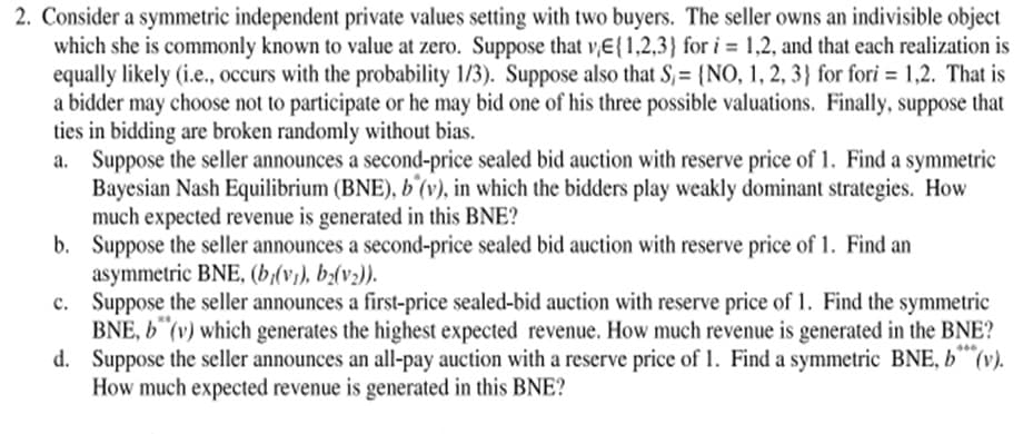 2. Consider a symmetric independent private values setting with two buyers. The seller owns an indivisible object
which she is commonly known to value at zero. Suppose that v,E{1,2,3} for i = 1,2, and that each realization is
equally likely (i.e., occurs with the probability 1/3). Suppose also that S,= {NO, 1, 2, 3} for fori = 1,2. That is
a bidder may choose not to participate or he may bid one of his three possible valuations. Finally, suppose that
ties in bidding are broken randomly without bias.
a. Suppose the seller announces a second-price sealed bid auction with reserve price of 1. Find a symmetric
Bayesian Nash Equilibrium (BNE), b´(v), in which the bidders play weakly dominant strategies. How
much expected revenue is generated in this BNE?
b. Suppose the seller announces a second-price sealed bid auction with reserve price of 1. Find an
asymmetric BNE, (b(v), b(v2)).
c. Suppose the seller announces a first-price sealed-bid auction with reserve price of 1. Find the symmetric
BNE, 6"(v) which generates the highest expected revenue. How much revenue is generated in the BNE?
d. Suppose the seller announces an all-pay auction with a reserve price of 1. Find a symmetric BNE, b (
How much expected revenue is generated in this BNE?
%3D
v).
